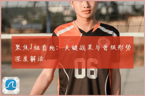 聚焦J组首轮:关键战果与晋级形势深度解读