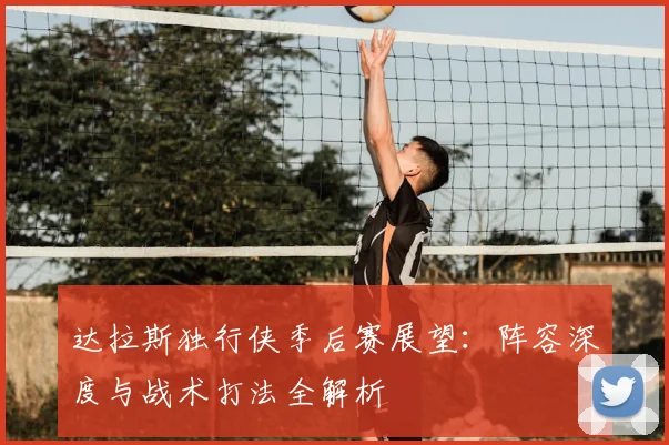 达拉斯独行侠季后赛展望：阵容深度与战术打法全解析