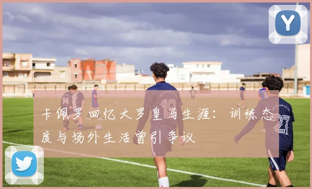 卡佩罗回忆大罗皇马生涯：训练态度与场外生活曾引争议
