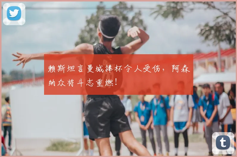 赖斯坦言曼城捧杯令人受伤,阿森纳众将斗志重燃!