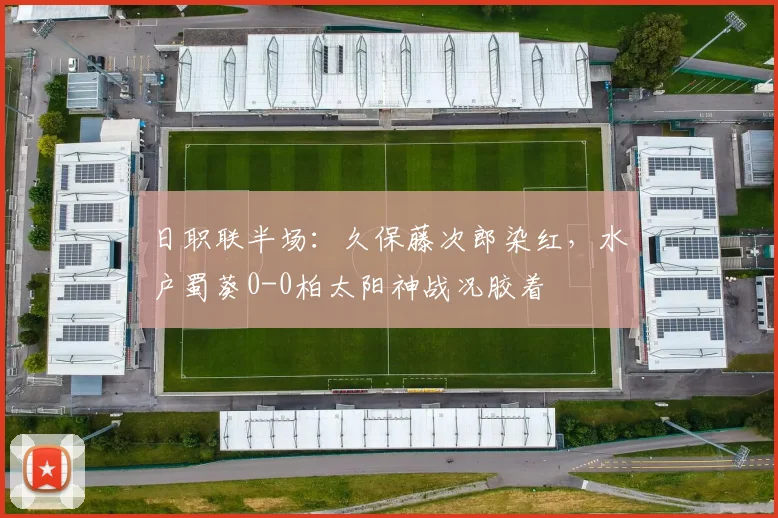 日职联半场：久保藤次郎染红，水户蜀葵0-0柏太阳神战况胶着