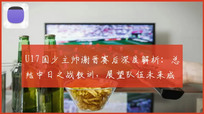 U17国少主帅谢晋赛后深度解析:总结中日之战教训,展望队伍未来成长路径