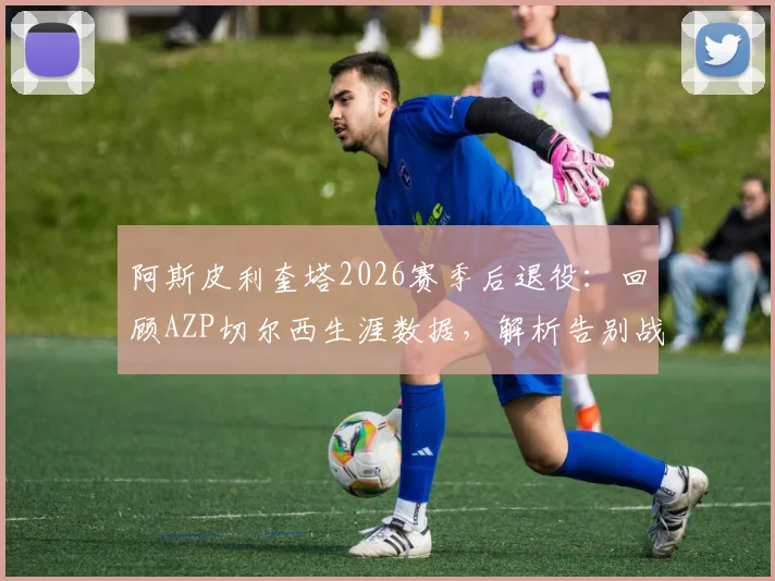 阿斯皮利奎塔2026赛季后退役:回顾AZP切尔西生涯数据,解析告别战时间与未来去向