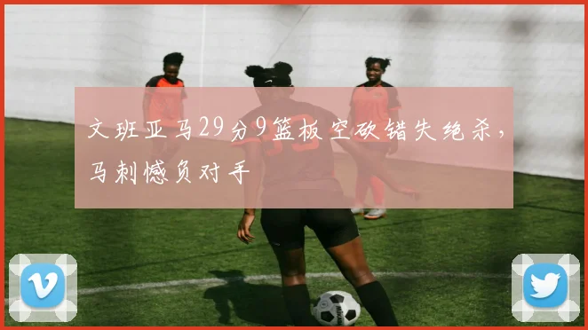 文班亚马29分9篮板空砍错失绝杀,马刺憾负对手