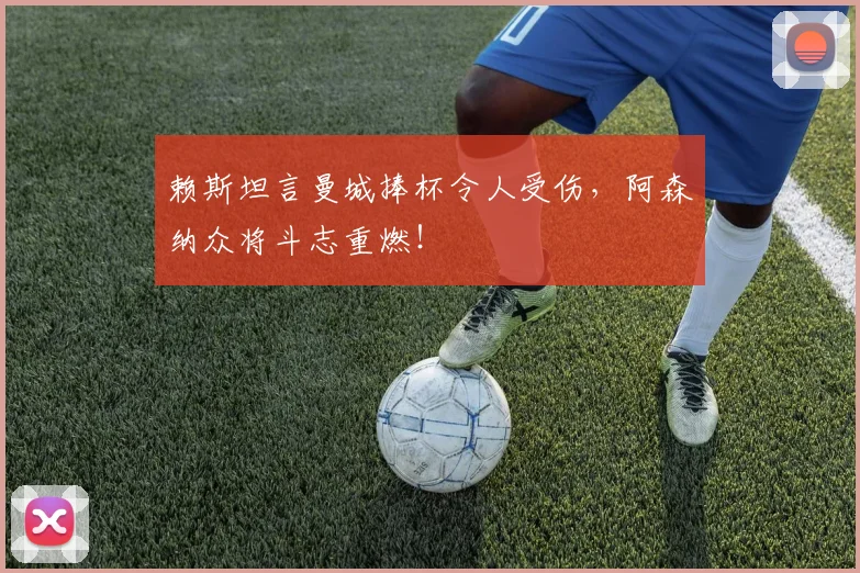 赖斯坦言曼城捧杯令人受伤,阿森纳众将斗志重燃!