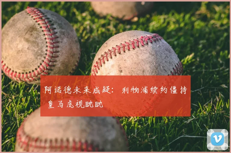 阿诺德未来成疑:利物浦续约僵持 皇马虎视眈眈