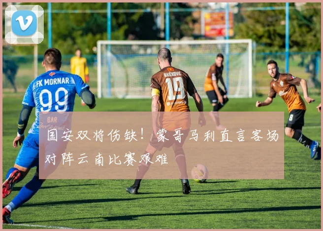 国安双将伤缺！蒙哥马利直言客场对阵云南比赛艰难