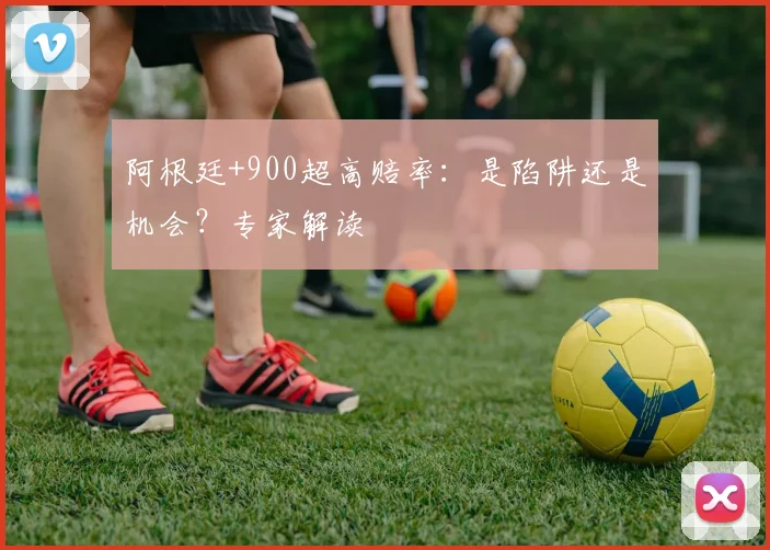 阿根廷+900超高赔率：是陷阱还是机会？专家解读