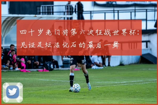 四十岁老门将第六次征战世界杯：见证足坛活化石的最后一舞