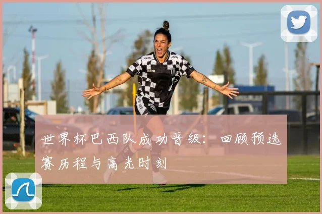世界杯巴西队成功晋级:回顾预选赛历程与高光时刻