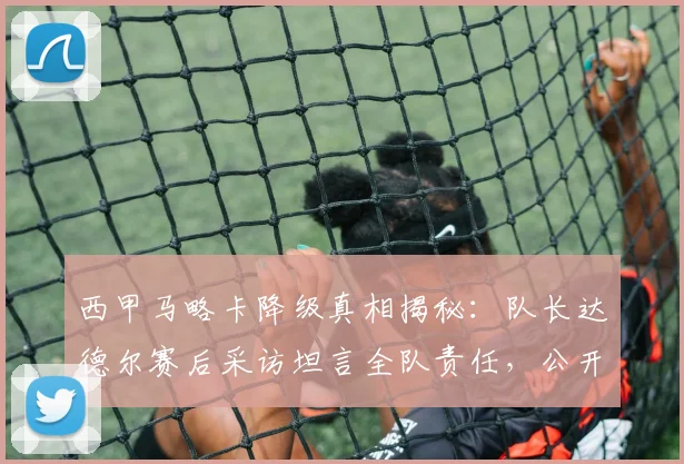 西甲马略卡降级真相揭秘:队长达德尔赛后采访坦言全队责任,公开道歉原因分析
