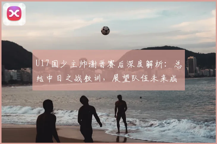U17国少主帅谢晋赛后深度解析:总结中日之战教训,展望队伍未来成长路径