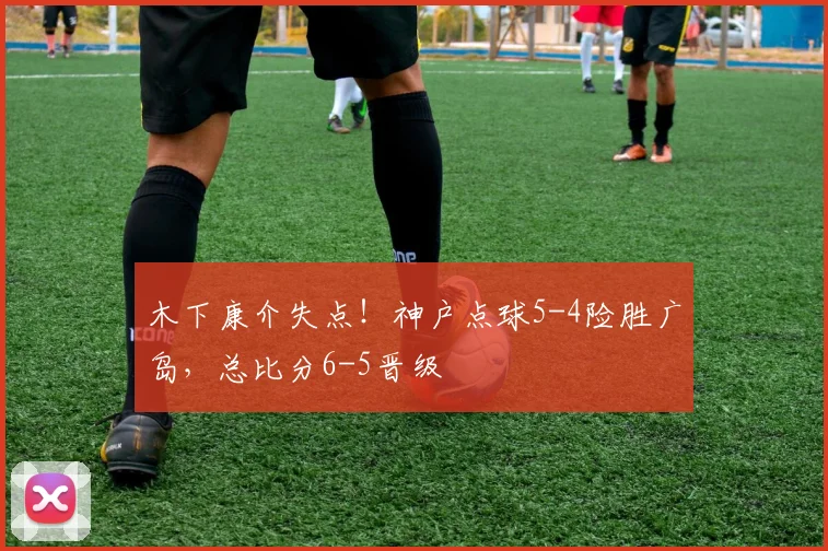 木下康介失点！神户点球5-4险胜广岛，总比分6-5晋级