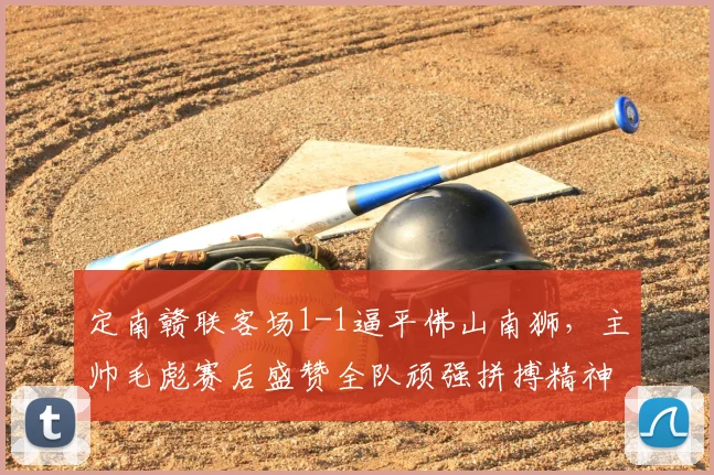 定南赣联客场1-1逼平佛山南狮,主帅毛彪赛后盛赞全队顽强拼搏精神