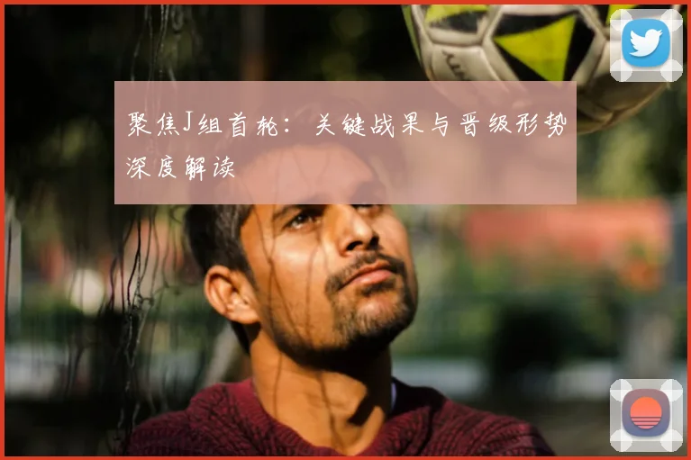 聚焦J组首轮:关键战果与晋级形势深度解读