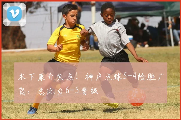 木下康介失点!神户点球5-4险胜广岛,总比分6-5晋级