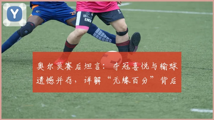 奥尔莫赛后坦言:夺冠喜悦与输球遗憾并存,详解“无缘百分”背后故事